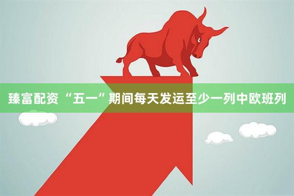臻富配资 “五一”期间每天发运至少一列中欧班列