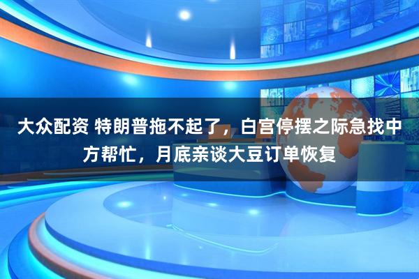 大众配资 特朗普拖不起了,白宫停摆之际急找中方帮忙,月底亲谈大豆订单恢复