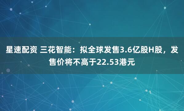 星速配资 三花智能:拟全球发售3.6亿股H股,发售价将不高于22.53港元