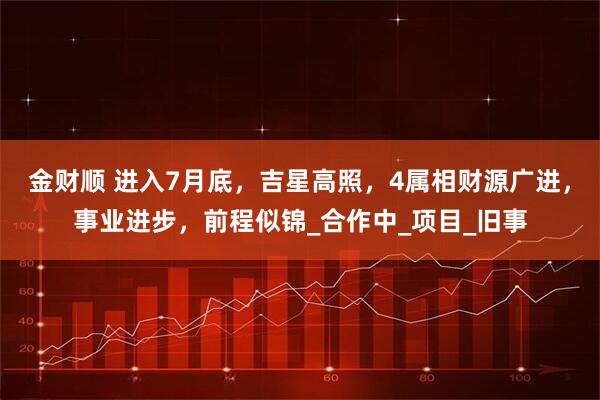 金财顺 进入7月底,吉星高照,4属相财源广进,事业进步,前程似锦_合作中_项目_旧事