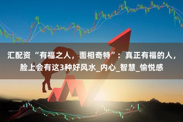 汇配资 “有福之人,面相奇特”:真正有福的人,脸上会有这3种好风水_内心_智慧_愉悦感