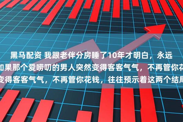 黑马配资 我跟老伴分房睡了10年才明白，永远要接受一个婚姻真相：如果那个爱唠叨的男人突然变得客客气气，不再管你花钱，往往预示着这两个结局