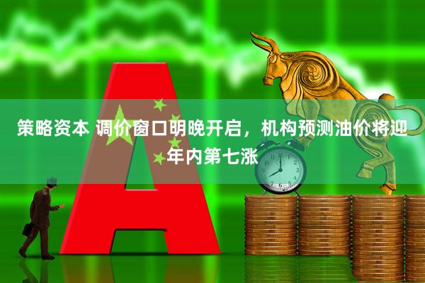 策略资本 调价窗口明晚开启，机构预测油价将迎年内第七涨
