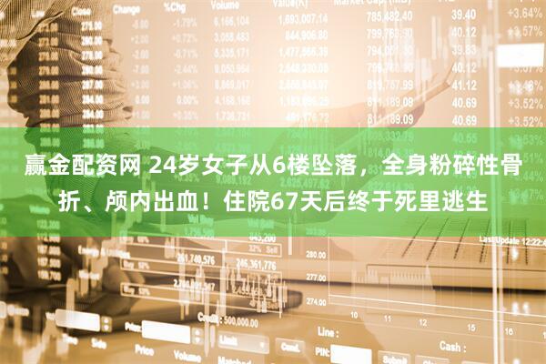 赢金配资网 24岁女子从6楼坠落，全身粉碎性骨折、颅内出血！住院67天后终于死里逃生